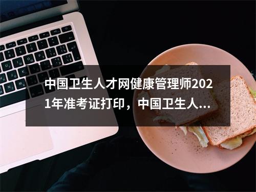 中国卫生人才网健康管理师2021年准考证打印，中国卫生人才网官网健康管理师准考证打印