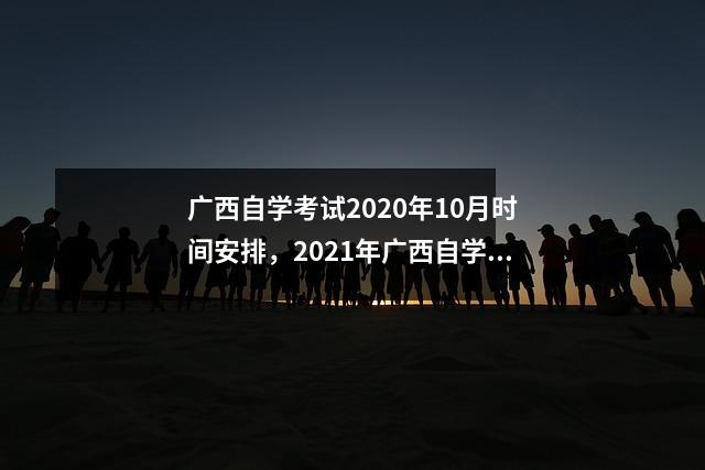 广西自学考试2020年10月时间安排,2021年广西自学考试报名时间