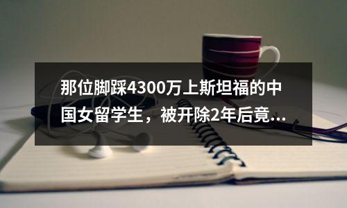那位脚踩4300万上斯坦福的中国女留学生，被开除2年后竟被美国媒体