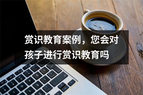 赏识教育案例,您会对孩子进行赏识教育吗