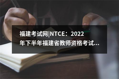 福建考试网|NTCE:2022年下半年福建省教师资格考试成绩出炉!,福建省教师资格证考试时间表2021下半年