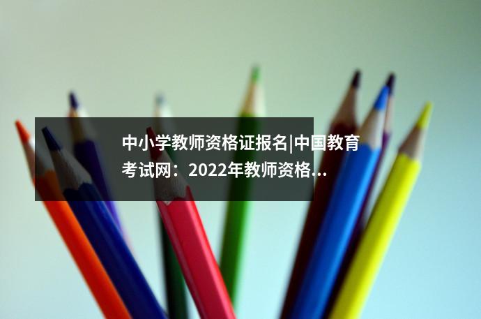 中小学教师资格证报名|中国教育考试网:2022年教师资格证官网报名入口:中小学教师资格考试网