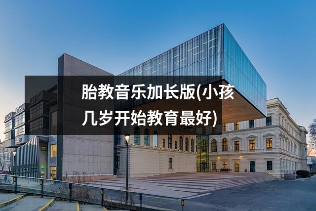 胎教音乐加长版(小孩几岁开始教育最好)