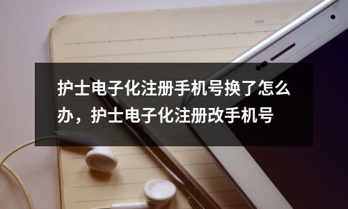 护士电子化注册手机号换了怎么办,护士电子化注册改手机号