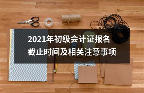 2021年初级会计证报名截止时间及相关注意事项