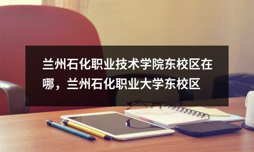 兰州石化职业技术学院东校区在哪,兰州石化职业大学东校区