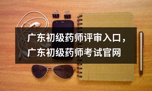 广东初级药师评审入口,广东初级药师考试官网