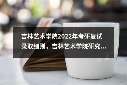吉林艺术学院2022年考研复试录取细则，吉林艺术学院研究生招生官网复试成绩出来了吗