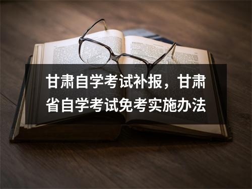甘肃自学考试补报,甘肃省自学考试免考实施办法