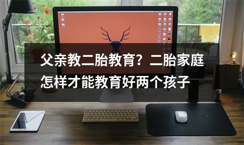父亲教二胎教育?二胎家庭怎样才能教育好两个孩子