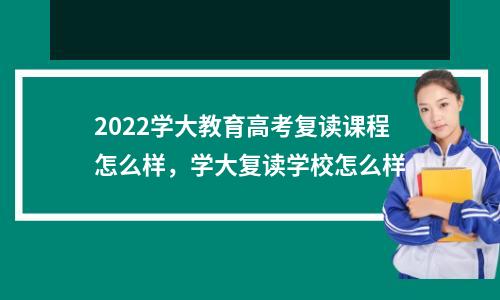 2022学大教育高考复读课程怎么样，学大复读学校怎么样