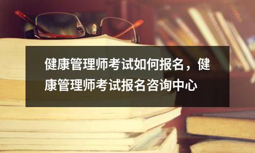 健康管理师考试如何报名，健康管理师考试报名咨询中心