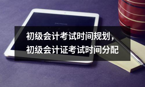 初级会计考试时间规划，初级会计证考试时间分配