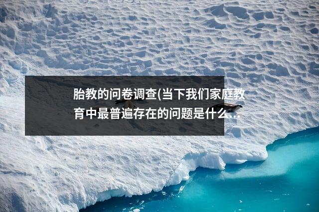 胎教的问卷调查(当下我们家庭教育中最普遍存在的问题是什么欢迎留言)