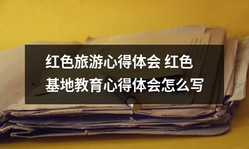 红色旅游心得体会 红色基地教育心得体会怎么写