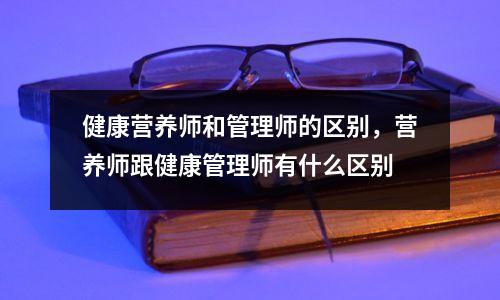 健康营养师和管理师的区别，营养师跟健康管理师有什么区别