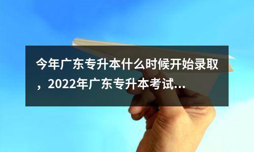 今年广东专升本什么时候开始录取,2022年广东专升本考试是什么时候