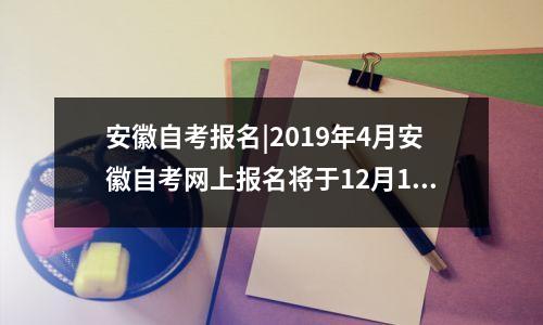安徽自考报名|2019年4月安徽自考网上报名将于12月1-10日进行，安徽自考2021年报名时间