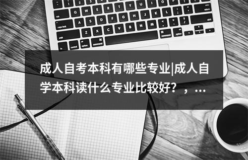 成人自考本科有哪些专业|成人自学本科读什么专业比较好?,成人自考本科报什么专业