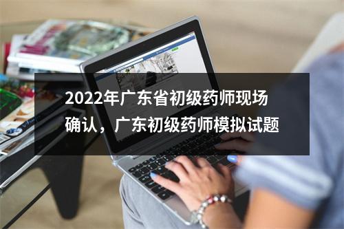 2022年广东省初级药师现场确认,广东初级药师模拟试题