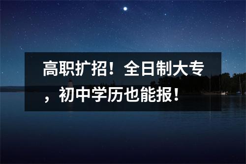 高职扩招！全日制大专，初中学历也能报！