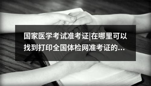 国家医学考试准考证|在哪里可以找到打印全国体检网准考证的入口?,2021国家医学考试网准考证打印