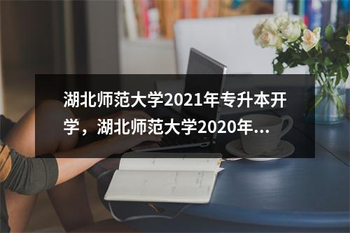 湖北师范大学2021年专升本开学,湖北师范大学2020年专升本报名人数