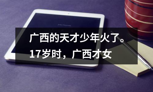 广西的天才少年火了。17岁时,广西才女