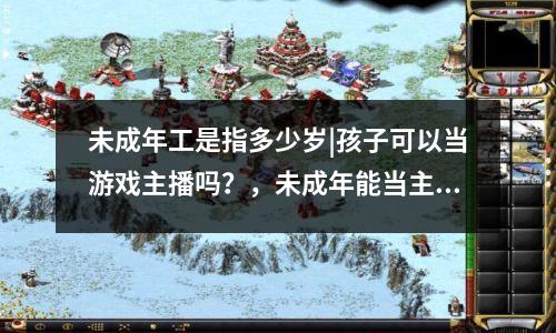 未成年工是指多少岁|孩子可以当游戏主播吗？，未成年能当主播吗?