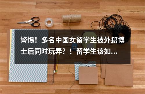 警惕!多名中国女留学生被外籍博士后同时玩弄?!留学生该如何分辨“恋爱骗局”?