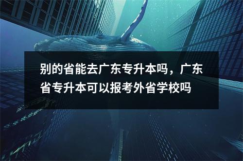 别的省能去广东专升本吗,广东省专升本可以报考外省学校吗