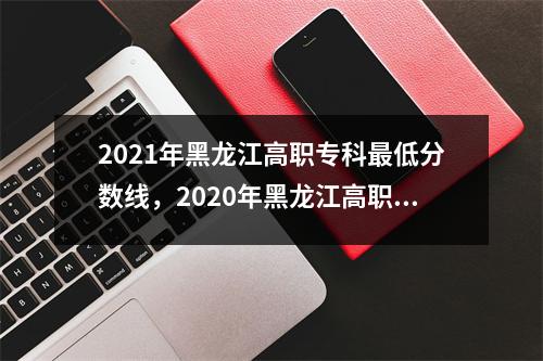 2021年黑龙江高职专科最低分数线,2020年黑龙江高职专科录取时间