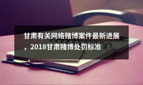 甘肃有关网络赌博案件最新进展,2018甘肃赌博处罚标准
