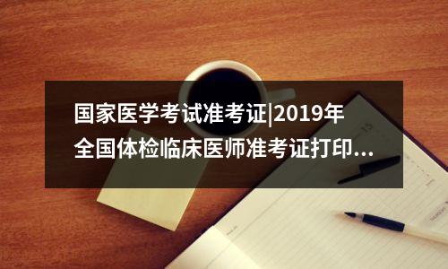 国家医学考试准考证|2019年全国体检临床医师准考证打印流程,医师资格体检表在哪打印