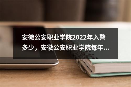 安徽公安职业学院2022年入警多少，安徽公安职业学院每年招多少人