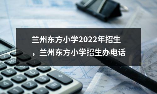 兰州东方小学2022年招生,兰州东方小学招生办电话