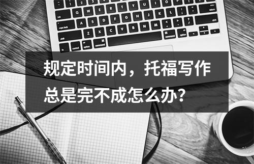 规定时间内，托福写作总是完不成怎么办？