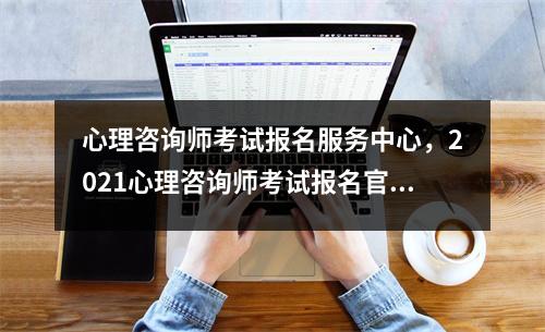 心理咨询师考试报名服务中心，2021心理咨询师考试报名官网