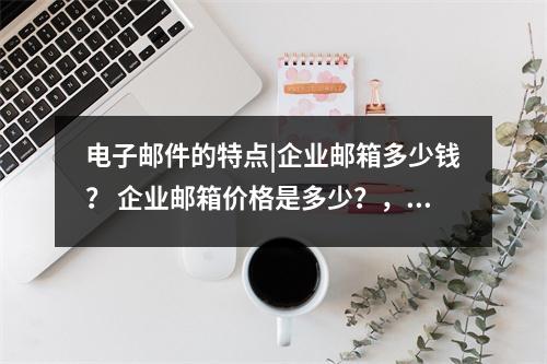 电子邮件的特点|企业邮箱多少钱？ 企业邮箱价格是多少？，企业邮箱收费标准