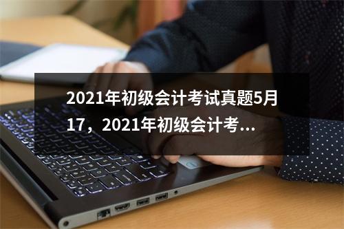 2021年初级会计考试真题5月17，2021年初级会计考试5月15日下午真题