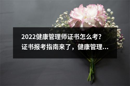 2022健康管理师证书怎么考？证书报考指南来了，健康管理师证书考试内容有哪些