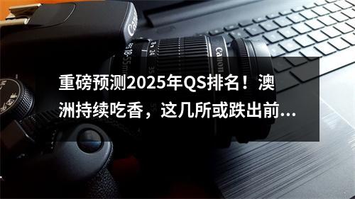 重磅预测2025年QS排名！澳洲持续吃香，这几所或跌出前100…