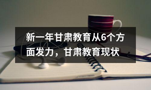 新一年甘肃教育从6个方面发力,甘肃教育现状