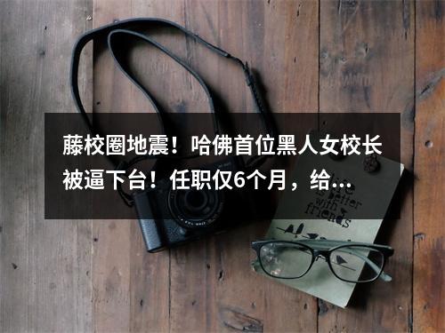 藤校圈地震！哈佛首位黑人女校长被逼下台！任职仅6个月，给哈佛招惹了3大危机…