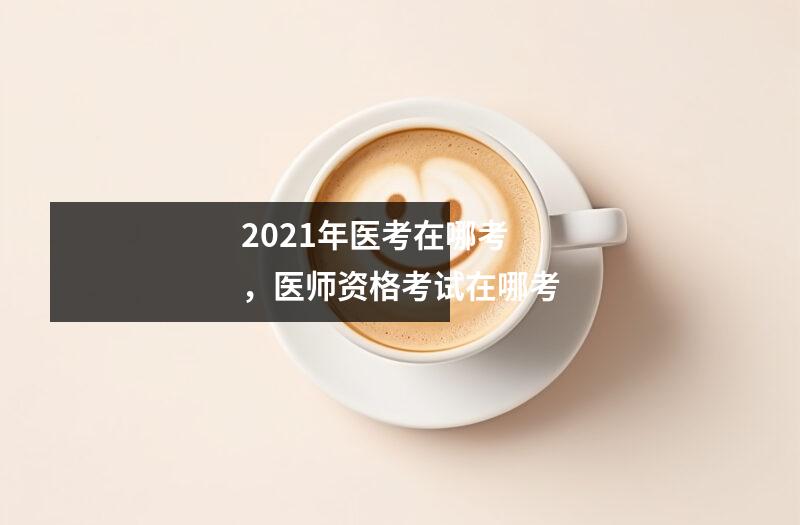 2021年医考在哪考,医师资格考试在哪考
