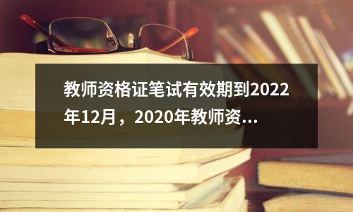教师资格证笔试有效期到2022年12月，2020年教师资格证笔试有效期多久