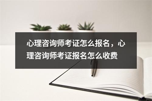 心理咨询师考证怎么报名，心理咨询师考证报名怎么收费