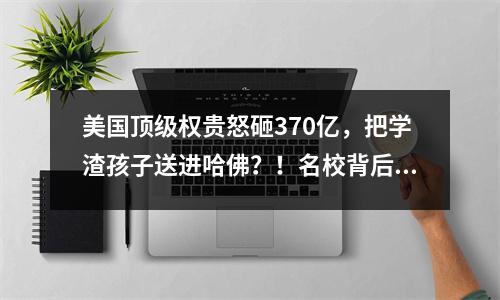美国顶级权贵怒砸370亿,把学渣孩子送进哈佛?!名校背后竟有一份神秘名单…
