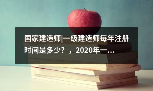 国家建造师|一级建造师每年注册时间是多少?,2020年一级建造师注册什么时候开始