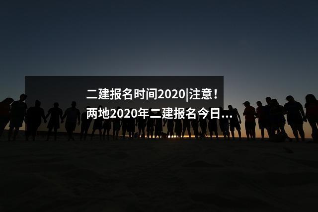 二建报名时间2020|注意! 两地2020年二建报名今日正式开启!,二建考试报名2020